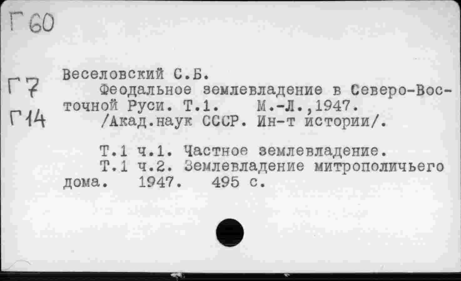 ﻿Г 60
Г?
Г 44
Веселовский С.Б.
Феодальное землевладение в Северо-Восточной Руси. Т.1. М.-Л.,1947.
/Акад.наук СССР. Ин-т истории/.
Т.1 ч.1. Частное землевладение.
Т.1 4.2. Землевладение митрополичьего дома. 1947.	495 с.